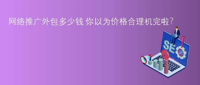 網(wǎng)絡(luò)推廣外包多少錢-你以為價格合理機完啦